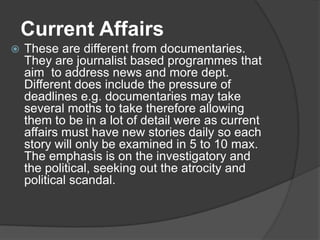  These are different from documentaries.
They are journalist based programmes that
aim to address news and more dept.
Different does include the pressure of
deadlines e.g. documentaries may take
several moths to take therefore allowing
them to be in a lot of detail were as current
affairs must have new stories daily so each
story will only be examined in 5 to 10 max.
The emphasis is on the investigatory and
the political, seeking out the atrocity and
political scandal.
Current Affairs
 
