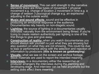  Sense of movement- This can add strength to the narrative
elements there are three types of movement 1 physical
movement e.g. change of location 2 movement in time e.g. a
change of season 3 psycogical change e.g. an exprisoner
adjusting to the outside world.
 Music and sound effects- sound and be effective in
producing an emotional response in the audience.
Documentaries rely heavily on non-diagetic sound.
 Lighting- the source of lighting in a documentaries usually
ordinates naturally from the environment being filmed. If you’re
trying to create realism authenticity pair lighting is one of the
first things to give and give away.
 Construction of reality- when you watch documentaries you
should always ask yourself no just what they are showing but
also question on what they are not showing. This could be due
to bias or performance along with the selection and rejection of
information by producers (this is known as gatekeeping)
 Visuals- what we see on the screen and archive footage.
Stock materials are used to report the intended meaning.
 Interviews- in a documentary either the researcher or
producer arrangers the interviews during the planning and
developing stage. And interview can be held anywhere but the
setting does effect there meaning.
 
