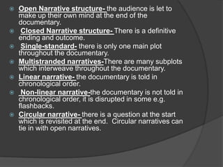  Open Narrative structure- the audience is let to
make up their own mind at the end of the
documentary.
 Closed Narrative structure- There is a definitive
ending and outcome.
 Single-standard- there is only one main plot
throughout the documentary.
 Multistranded narratives-There are many subplots
which interweave throughout the documentary.
 Linear narrative- the documentary is told in
chronological order.
 Non-linear narrative-the documentary is not told in
chronological order, it is disrupted in some e.g.
flashbacks.
 Circular narrative- there is a question at the start
which is revisited at the end. Circular narratives can
tie in with open narratives.
 
