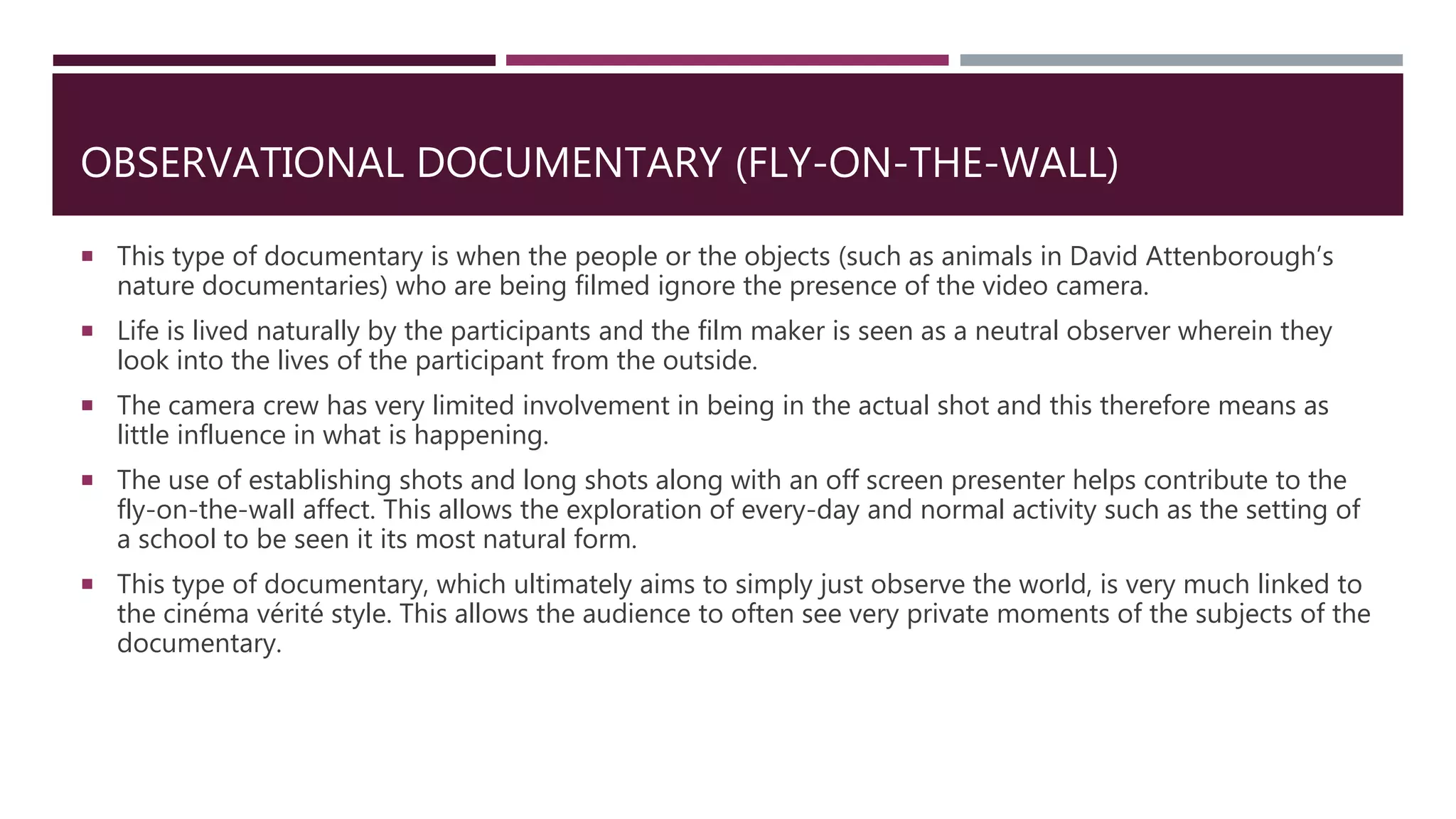 OBSERVATIONAL DOCUMENTARY (FLY-ON-THE-WALL)
 This type of documentary is when the people or the objects (such as animals in David Attenborough’s
nature documentaries) who are being filmed ignore the presence of the video camera.
 Life is lived naturally by the participants and the film maker is seen as a neutral observer wherein they
look into the lives of the participant from the outside.
 The camera crew has very limited involvement in being in the actual shot and this therefore means as
little influence in what is happening.
 The use of establishing shots and long shots along with an off screen presenter helps contribute to the
fly-on-the-wall affect. This allows the exploration of every-day and normal activity such as the setting of
a school to be seen it its most natural form.
 This type of documentary, which ultimately aims to simply just observe the world, is very much linked to
the cinéma vérité style. This allows the audience to often see very private moments of the subjects of the
documentary.
 