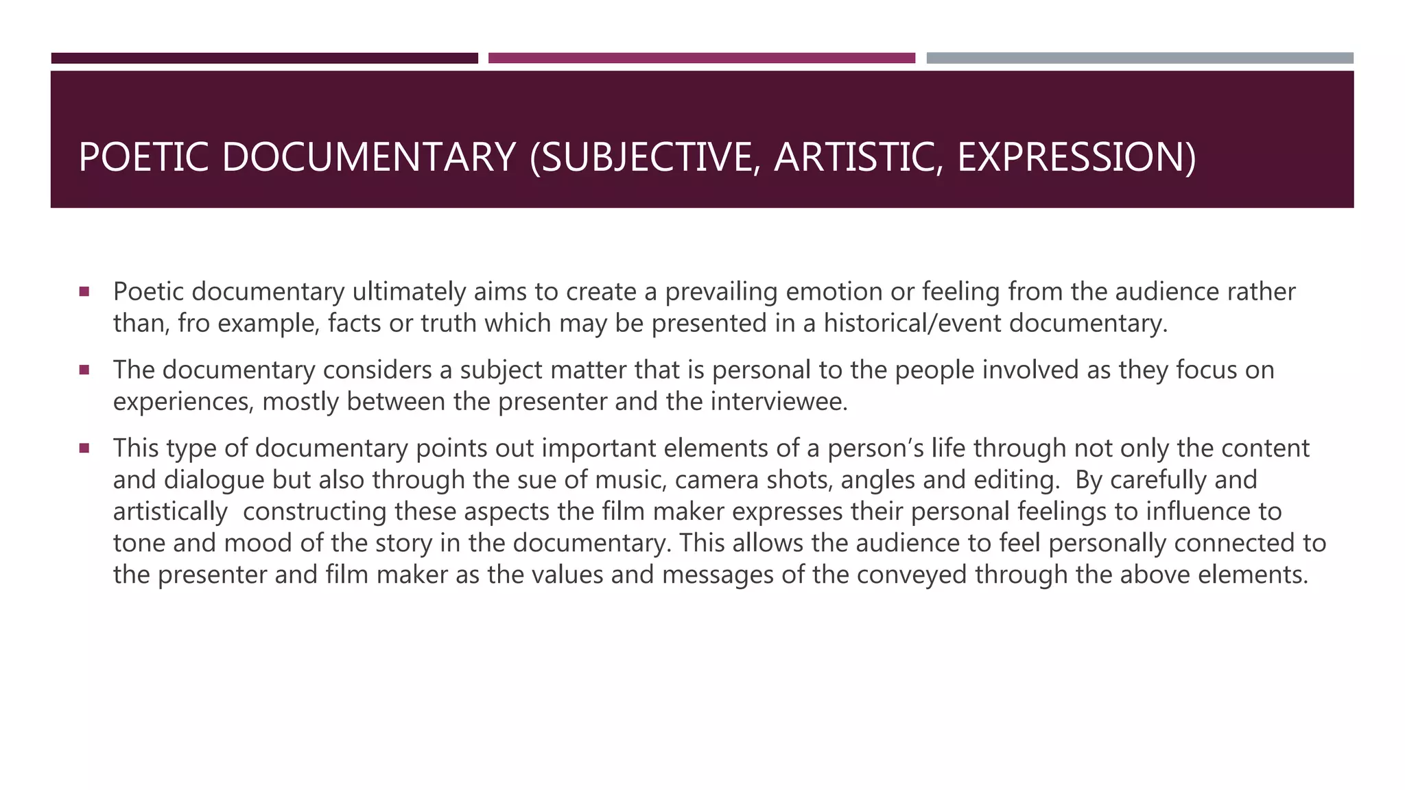 POETIC DOCUMENTARY (SUBJECTIVE, ARTISTIC, EXPRESSION)
 Poetic documentary ultimately aims to create a prevailing emotion or feeling from the audience rather
than, fro example, facts or truth which may be presented in a historical/event documentary.
 The documentary considers a subject matter that is personal to the people involved as they focus on
experiences, mostly between the presenter and the interviewee.
 This type of documentary points out important elements of a person’s life through not only the content
and dialogue but also through the sue of music, camera shots, angles and editing. By carefully and
artistically constructing these aspects the film maker expresses their personal feelings to influence to
tone and mood of the story in the documentary. This allows the audience to feel personally connected to
the presenter and film maker as the values and messages of the conveyed through the above elements.
 