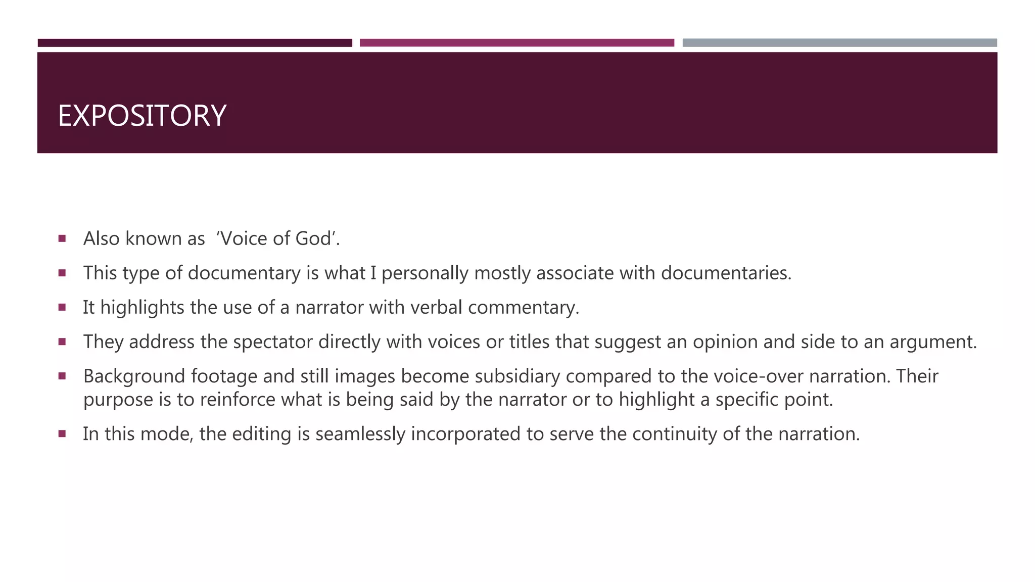 EXPOSITORY
 Also known as ‘Voice of God’.
 This type of documentary is what I personally mostly associate with documentaries.
 It highlights the use of a narrator with verbal commentary.
 They address the spectator directly with voices or titles that suggest an opinion and side to an argument.
 Background footage and still images become subsidiary compared to the voice-over narration. Their
purpose is to reinforce what is being said by the narrator or to highlight a specific point.
 In this mode, the editing is seamlessly incorporated to serve the continuity of the narration.
 