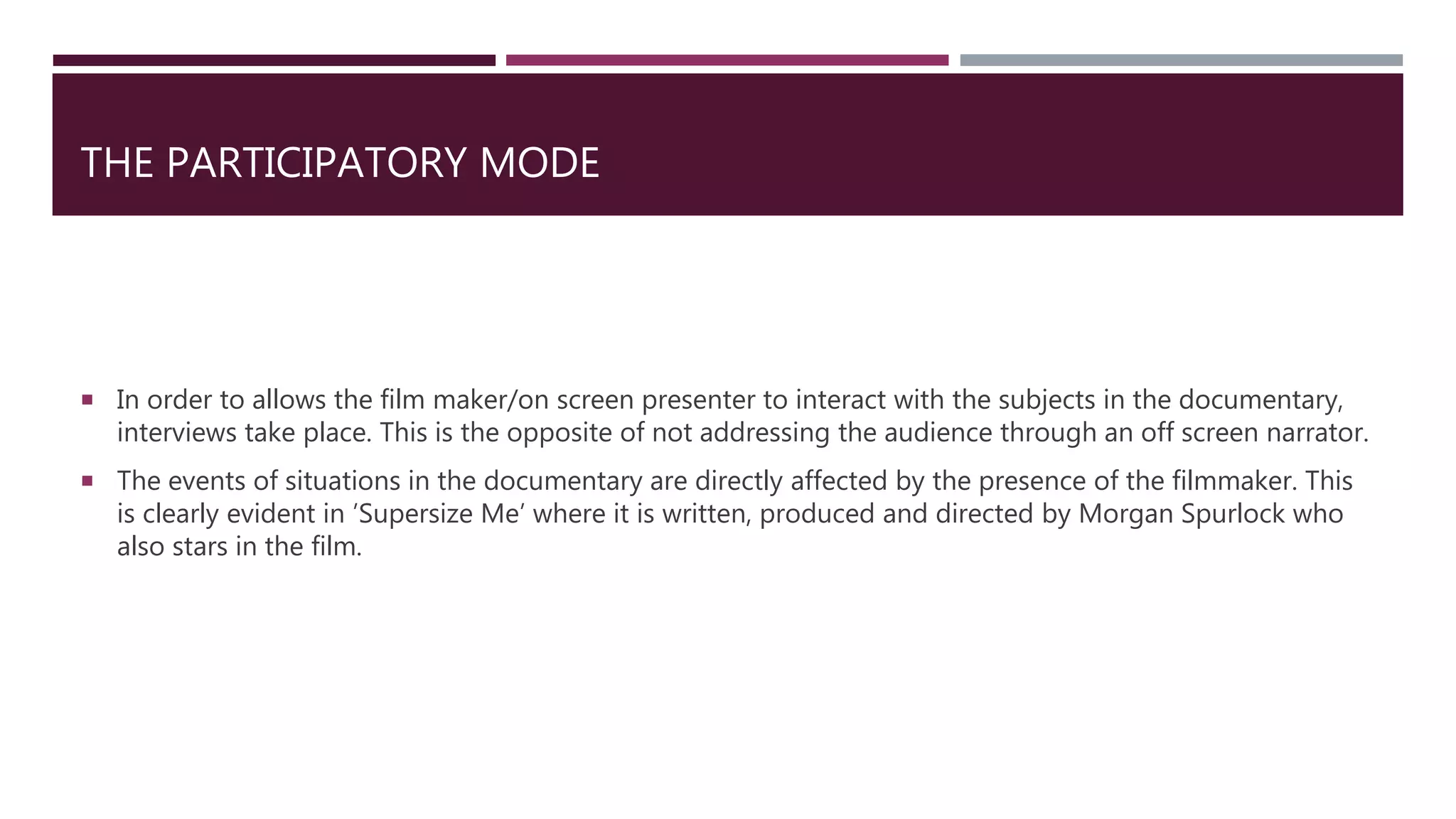 THE PARTICIPATORY MODE
 In order to allows the film maker/on screen presenter to interact with the subjects in the documentary,
interviews take place. This is the opposite of not addressing the audience through an off screen narrator.
 The events of situations in the documentary are directly affected by the presence of the filmmaker. This
is clearly evident in ’Supersize Me’ where it is written, produced and directed by Morgan Spurlock who
also stars in the film.
 