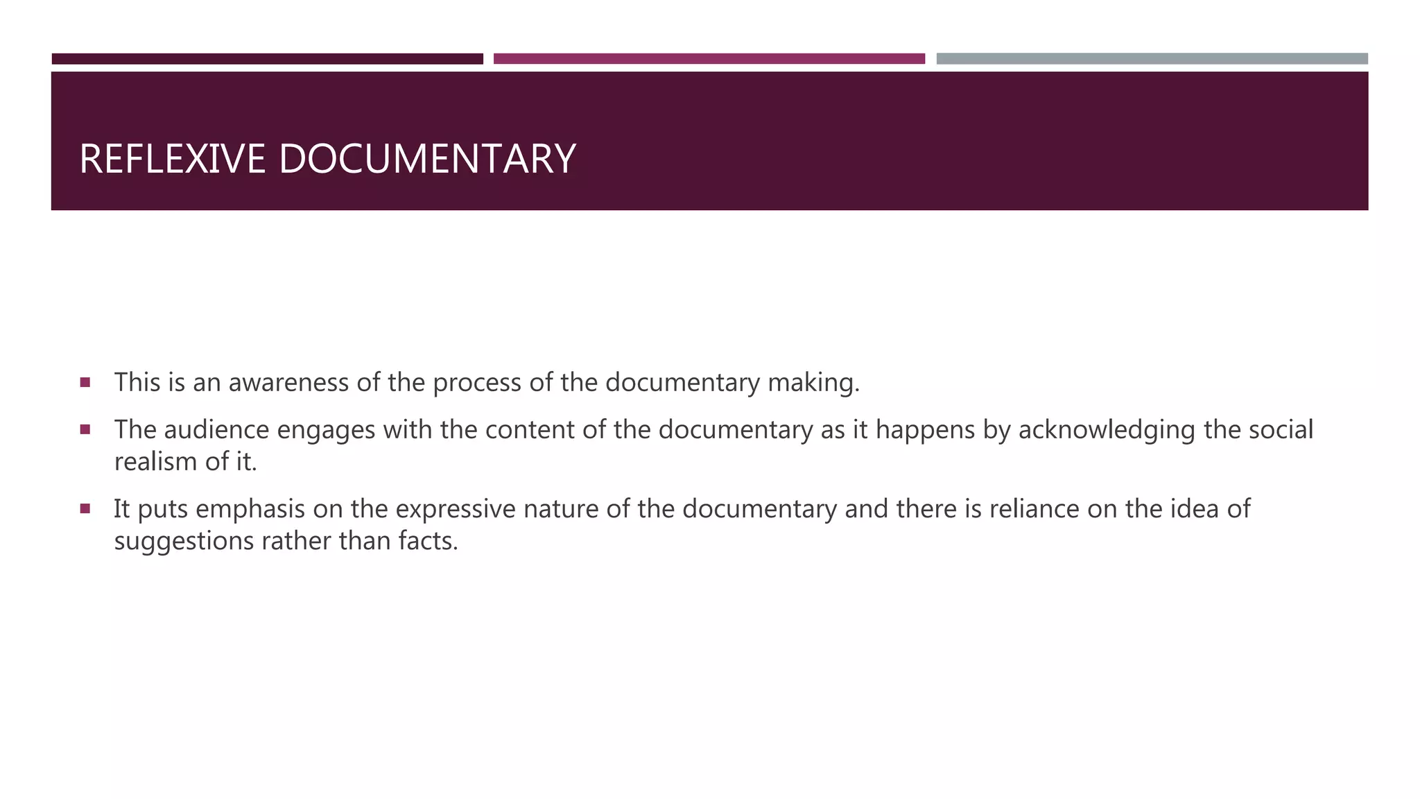 REFLEXIVE DOCUMENTARY
 This is an awareness of the process of the documentary making.
 The audience engages with the content of the documentary as it happens by acknowledging the social
realism of it.
 It puts emphasis on the expressive nature of the documentary and there is reliance on the idea of
suggestions rather than facts.
 