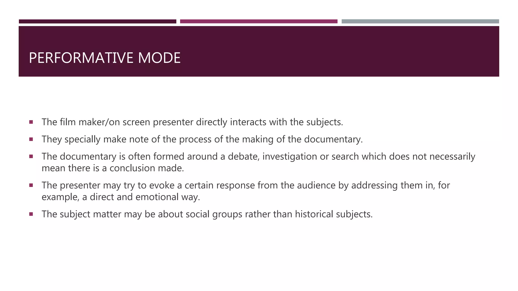 PERFORMATIVE MODE
 The film maker/on screen presenter directly interacts with the subjects.
 They specially make note of the process of the making of the documentary.
 The documentary is often formed around a debate, investigation or search which does not necessarily
mean there is a conclusion made.
 The presenter may try to evoke a certain response from the audience by addressing them in, for
example, a direct and emotional way.
 The subject matter may be about social groups rather than historical subjects.
 