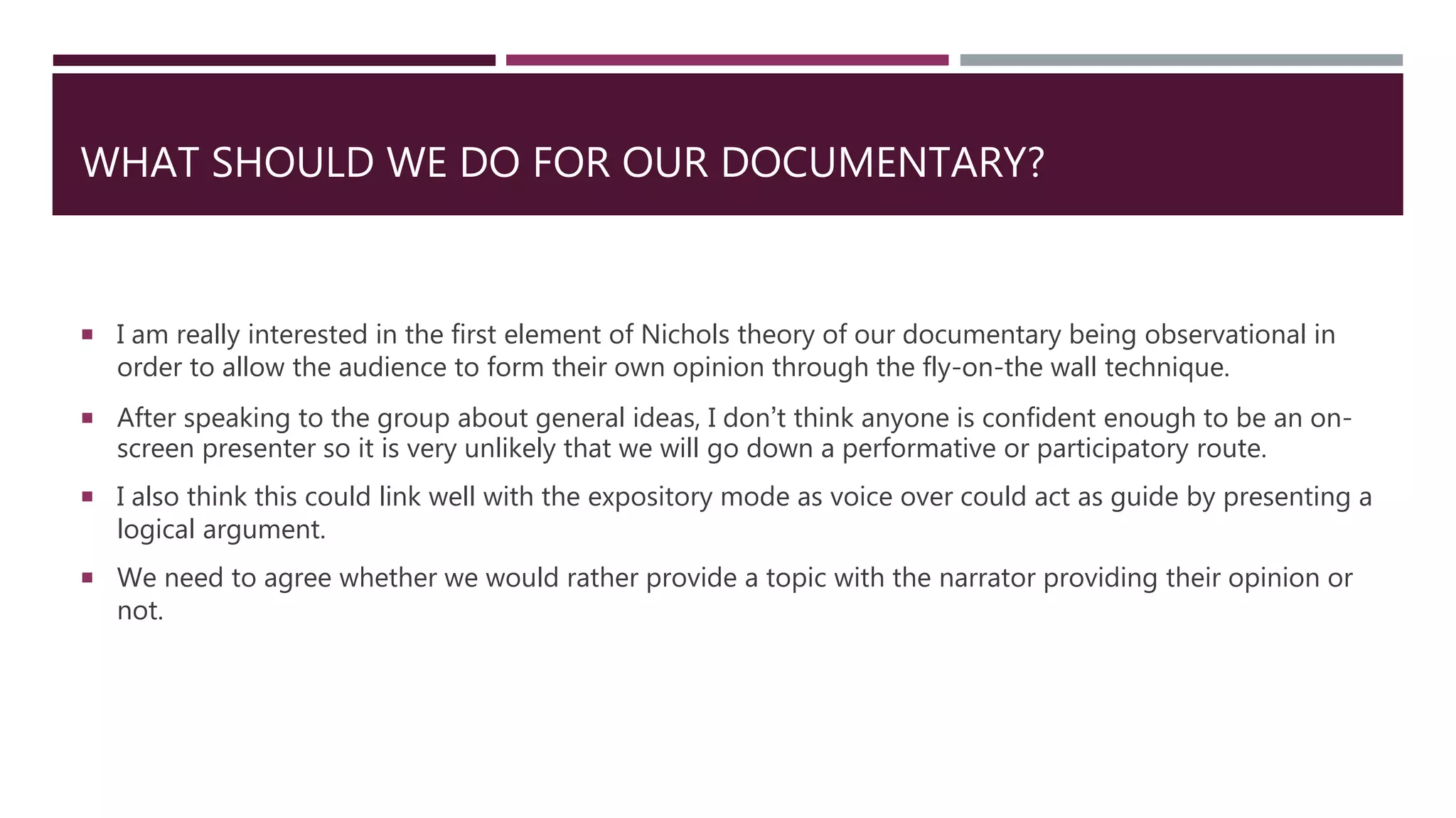 WHAT SHOULD WE DO FOR OUR DOCUMENTARY?
 I am really interested in the first element of Nichols theory of our documentary being observational in
order to allow the audience to form their own opinion through the fly-on-the wall technique.
 After speaking to the group about general ideas, I don’t think anyone is confident enough to be an on-
screen presenter so it is very unlikely that we will go down a performative or participatory route.
 I also think this could link well with the expository mode as voice over could act as guide by presenting a
logical argument.
 We need to agree whether we would rather provide a topic with the narrator providing their opinion or
not.
 