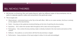 BILL NICHOLS THEORIES
 Bill Nichols, an American film and media theorist, splits the different styles of documentaries into six
paths to separate specific codes and conventions into particular areas.
 The six types are:
 Observational – commonly known as the ‘fly on the wall’ effect. With no on screen narrator, the focus is entirely
on the subjects of the documentary.
 Poetic – focusing on the audiences emotional feelings at the time of watching the documentary.
 Expository - this is when the narrator talks throughout with a clear and sound argument.
 Participatory - this is where the documentary maker is directly involved in the main events and actions of the
content.
 Reflexive – the audience, so some extent, tell that the documentary is staged.
 Performative – heavy emphasis of the topic/subject to allow it to be well acknowledged.
 
