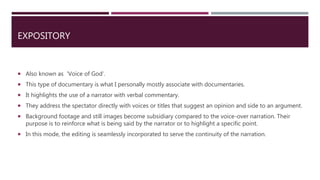 EXPOSITORY
 Also known as ‘Voice of God’.
 This type of documentary is what I personally mostly associate with documentaries.
 It highlights the use of a narrator with verbal commentary.
 They address the spectator directly with voices or titles that suggest an opinion and side to an argument.
 Background footage and still images become subsidiary compared to the voice-over narration. Their
purpose is to reinforce what is being said by the narrator or to highlight a specific point.
 In this mode, the editing is seamlessly incorporated to serve the continuity of the narration.
 