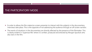 THE PARTICIPATORY MODE
 In order to allows the film maker/on screen presenter to interact with the subjects in the documentary,
interviews take place. This is the opposite of not addressing the audience through an off screen narrator.
 The events of situations in the documentary are directly affected by the presence of the filmmaker. This
is clearly evident in ’Supersize Me’ where it is written, produced and directed by Morgan Spurlock who
also stars in the film.
 