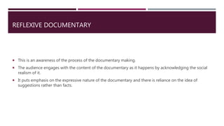 REFLEXIVE DOCUMENTARY
 This is an awareness of the process of the documentary making.
 The audience engages with the content of the documentary as it happens by acknowledging the social
realism of it.
 It puts emphasis on the expressive nature of the documentary and there is reliance on the idea of
suggestions rather than facts.
 