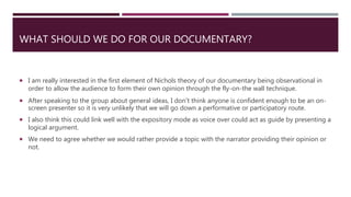 WHAT SHOULD WE DO FOR OUR DOCUMENTARY?
 I am really interested in the first element of Nichols theory of our documentary being observational in
order to allow the audience to form their own opinion through the fly-on-the wall technique.
 After speaking to the group about general ideas, I don’t think anyone is confident enough to be an on-
screen presenter so it is very unlikely that we will go down a performative or participatory route.
 I also think this could link well with the expository mode as voice over could act as guide by presenting a
logical argument.
 We need to agree whether we would rather provide a topic with the narrator providing their opinion or
not.
 