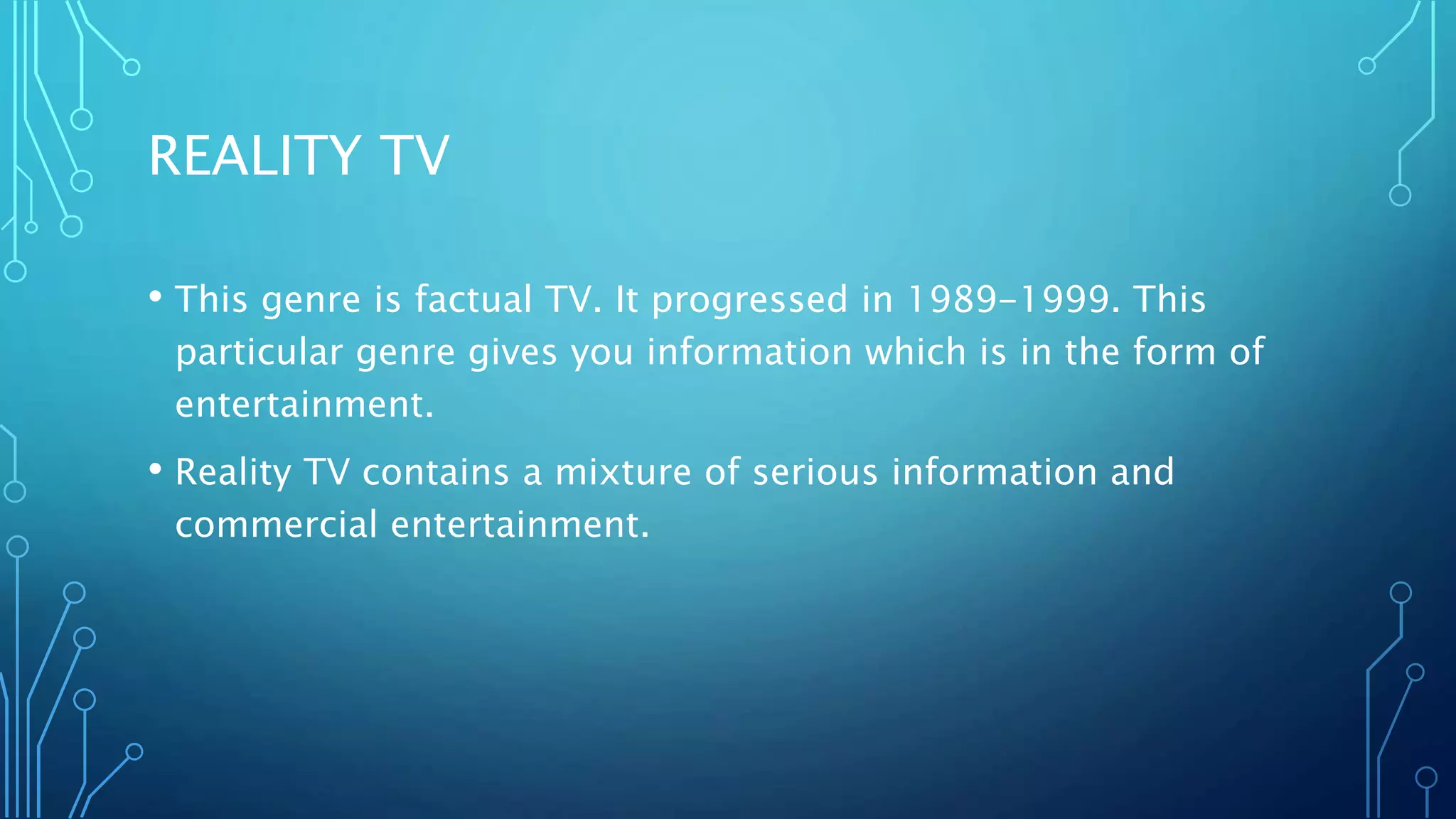 REALITY TV
• This genre is factual TV. It progressed in 1989-1999. This
particular genre gives you information which is in the form of
entertainment.
• Reality TV contains a mixture of serious information and
commercial entertainment.
 