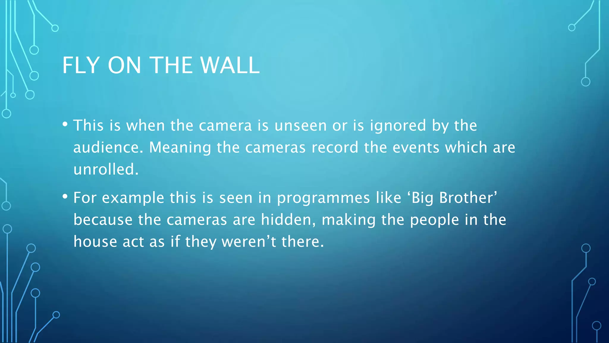 FLY ON THE WALL
• This is when the camera is unseen or is ignored by the
audience. Meaning the cameras record the events which are
unrolled.
• For example this is seen in programmes like ‘Big Brother’
because the cameras are hidden, making the people in the
house act as if they weren’t there.
 