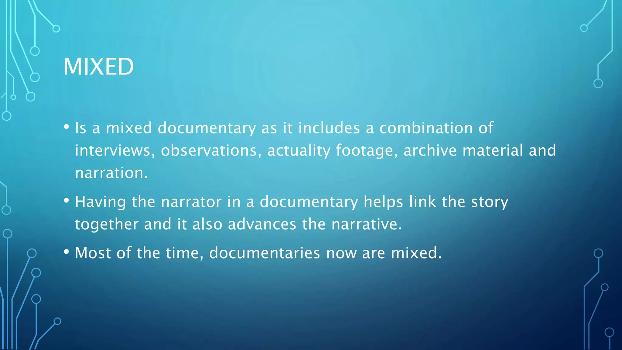 MIXED
• Is a mixed documentary as it includes a combination of
interviews, observations, actuality footage, archive material and
narration.
• Having the narrator in a documentary helps link the story
together and it also advances the narrative.
• Most of the time, documentaries now are mixed.
 