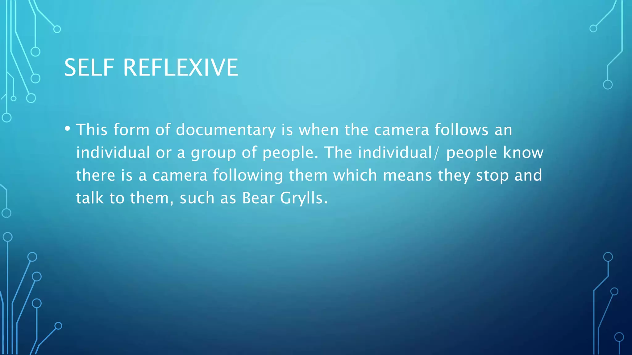 SELF REFLEXIVE
• This form of documentary is when the camera follows an
individual or a group of people. The individual/ people know
there is a camera following them which means they stop and
talk to them, such as Bear Grylls.
 
