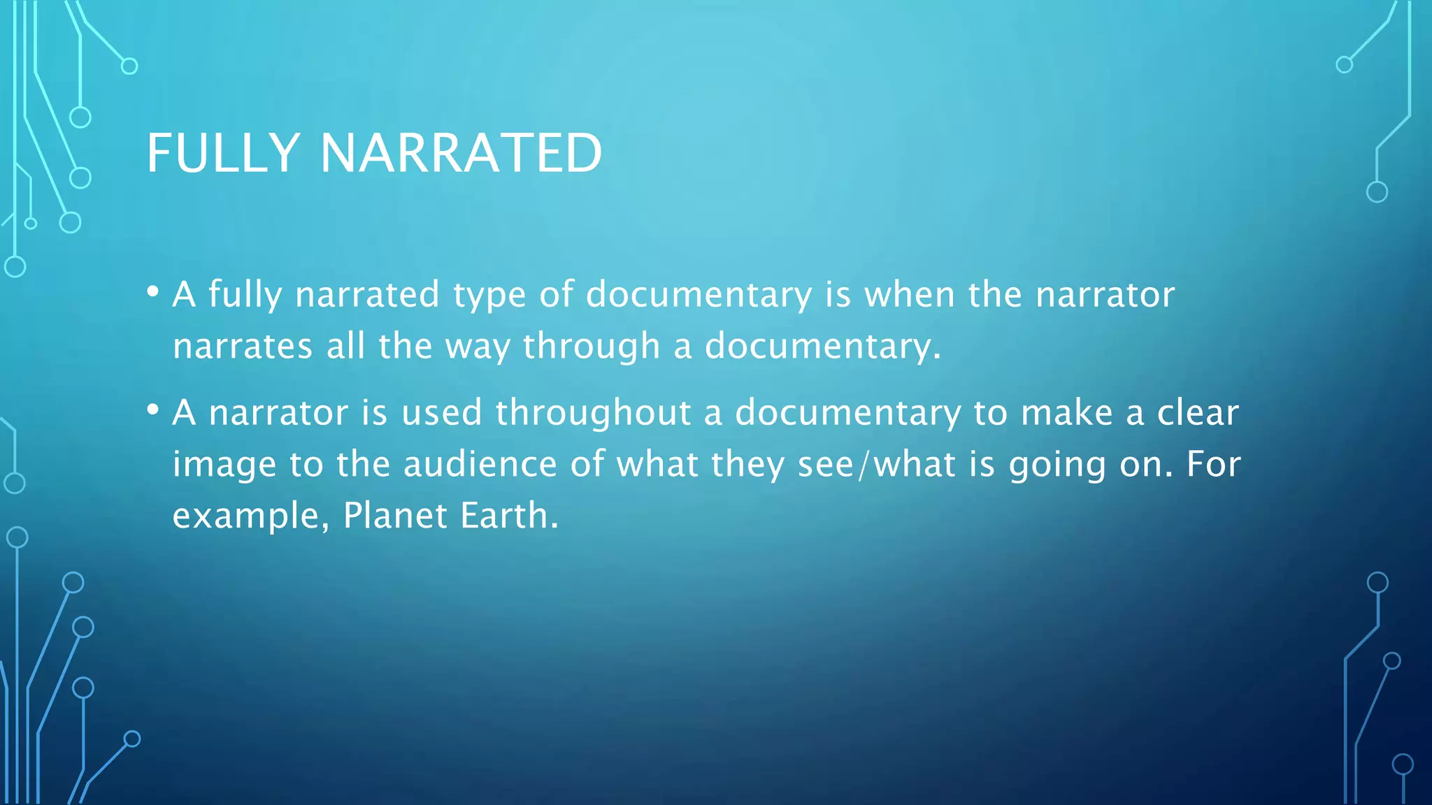 FULLY NARRATED
• A fully narrated type of documentary is when the narrator
narrates all the way through a documentary.
• A narrator is used throughout a documentary to make a clear
image to the audience of what they see/what is going on. For
example, Planet Earth.
 