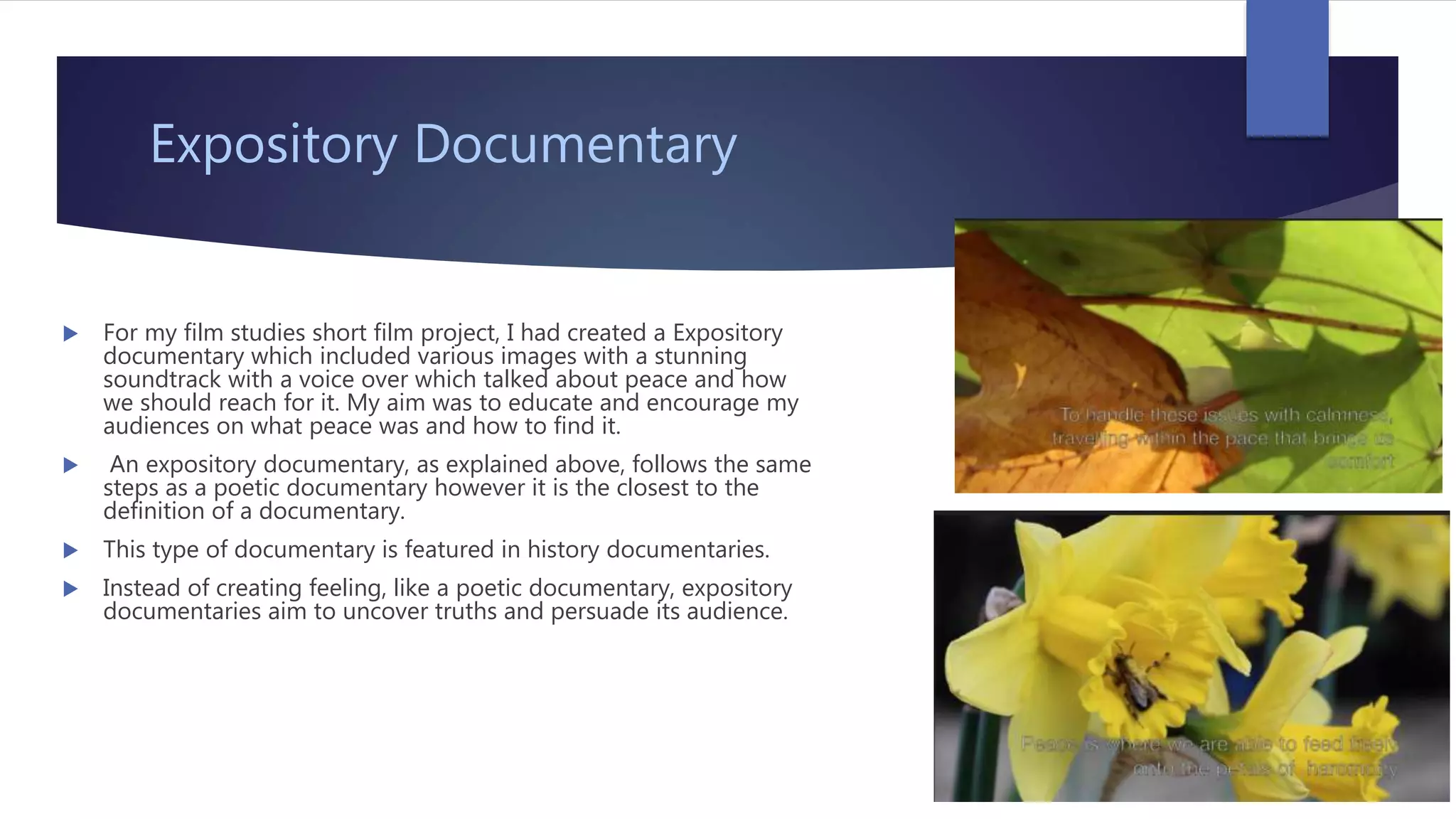 Expository Documentary
 For my film studies short film project, I had created a Expository
documentary which included various images with a stunning
soundtrack with a voice over which talked about peace and how
we should reach for it. My aim was to educate and encourage my
audiences on what peace was and how to find it.
 An expository documentary, as explained above, follows the same
steps as a poetic documentary however it is the closest to the
definition of a documentary.
 This type of documentary is featured in history documentaries.
 Instead of creating feeling, like a poetic documentary, expository
documentaries aim to uncover truths and persuade its audience.
 