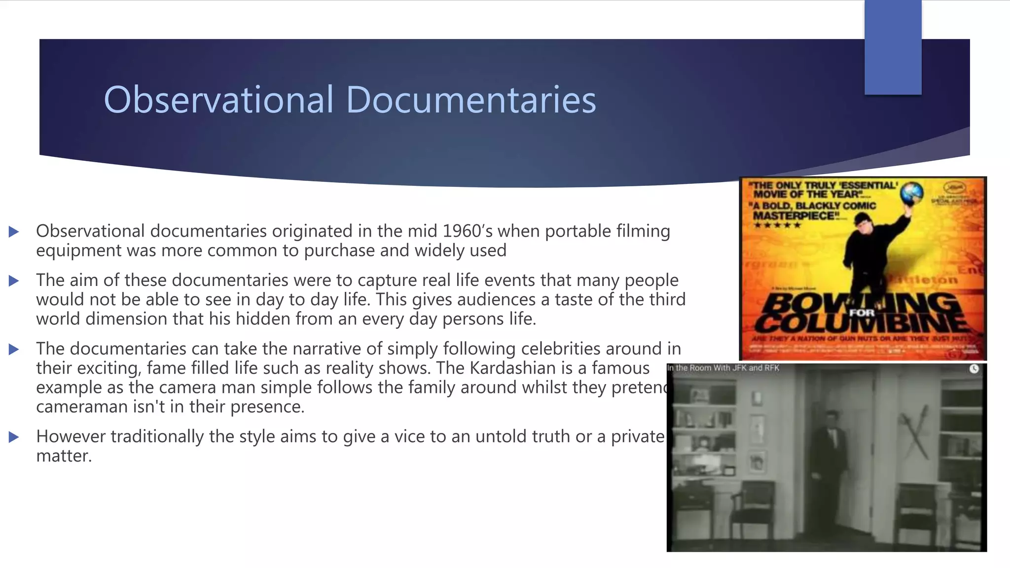 Observational Documentaries
 Observational documentaries originated in the mid 1960’s when portable filming
equipment was more common to purchase and widely used
 The aim of these documentaries were to capture real life events that many people
would not be able to see in day to day life. This gives audiences a taste of the third
world dimension that his hidden from an every day persons life.
 The documentaries can take the narrative of simply following celebrities around in
their exciting, fame filled life such as reality shows. The Kardashian is a famous
example as the camera man simple follows the family around whilst they pretend the
cameraman isn't in their presence.
 However traditionally the style aims to give a vice to an untold truth or a private
matter.
 