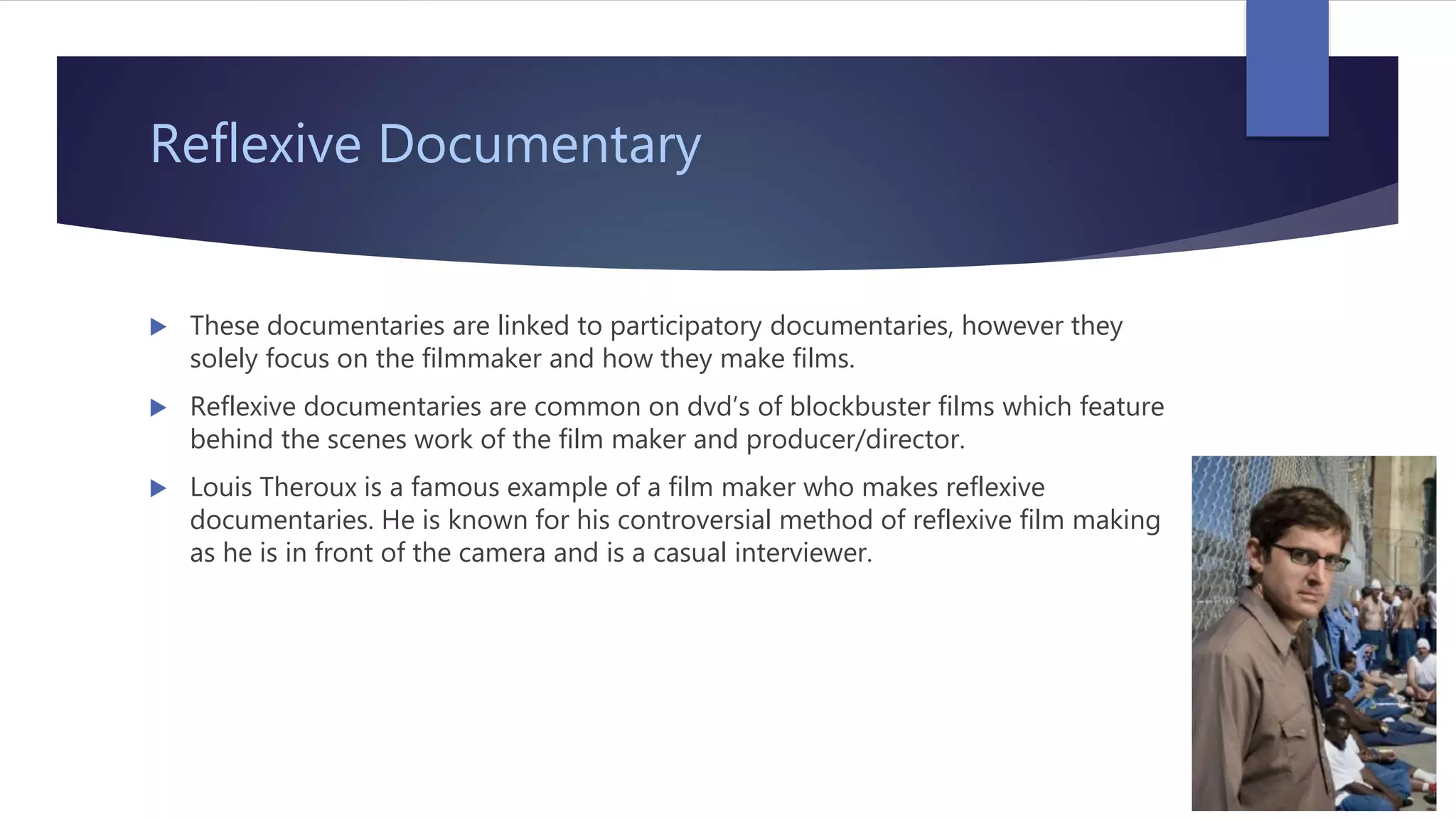 Reflexive Documentary
 These documentaries are linked to participatory documentaries, however they
solely focus on the filmmaker and how they make films.
 Reflexive documentaries are common on dvd’s of blockbuster films which feature
behind the scenes work of the film maker and producer/director.
 Louis Theroux is a famous example of a film maker who makes reflexive
documentaries. He is known for his controversial method of reflexive film making
as he is in front of the camera and is a casual interviewer.
 