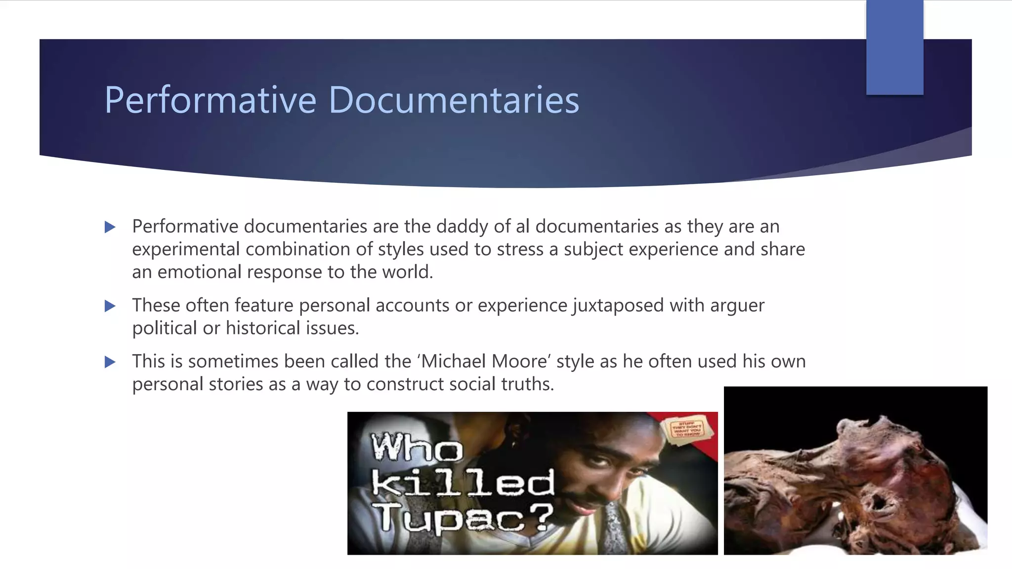 Performative Documentaries
 Performative documentaries are the daddy of al documentaries as they are an
experimental combination of styles used to stress a subject experience and share
an emotional response to the world.
 These often feature personal accounts or experience juxtaposed with arguer
political or historical issues.
 This is sometimes been called the ‘Michael Moore’ style as he often used his own
personal stories as a way to construct social truths.
 