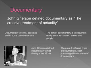 John Grierson defined documentary as “The 
creative treatment of actuality” 
The aim of documentary is to document 
reality such as cultures, events and 
people. 
Documentary informs, educates 
and in some cases entertains. 
John Grierson defined 
documentary whilst 
filming in the 1930’s. 
There are 6 different types 
of documentary, each 
portraying different areas of 
documentary. 
 