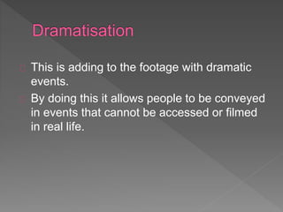 This is adding to the footage with dramatic 
events. 
By doing this it allows people to be conveyed 
in events that cannot be accessed or filmed 
in real life. 
 