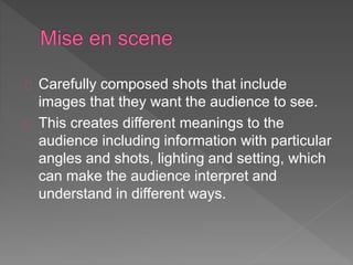 Carefully composed shots that include 
images that they want the audience to see. 
This creates different meanings to the 
audience including information with particular 
angles and shots, lighting and setting, which 
can make the audience interpret and 
understand in different ways. 
 