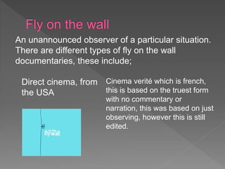 An unannounced observer of a particular situation. 
There are different types of fly on the wall 
documentaries, these include; 
Direct cinema, from 
the USA 
Cinema verité which is french, 
this is based on the truest form 
with no commentary or 
narration, this was based on just 
observing, however this is still 
edited. 
 