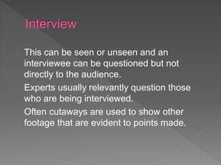 This can be seen or unseen and an 
interviewee can be questioned but not 
directly to the audience. 
Experts usually relevantly question those 
who are being interviewed. 
Often cutaways are used to show other 
footage that are evident to points made. 
 