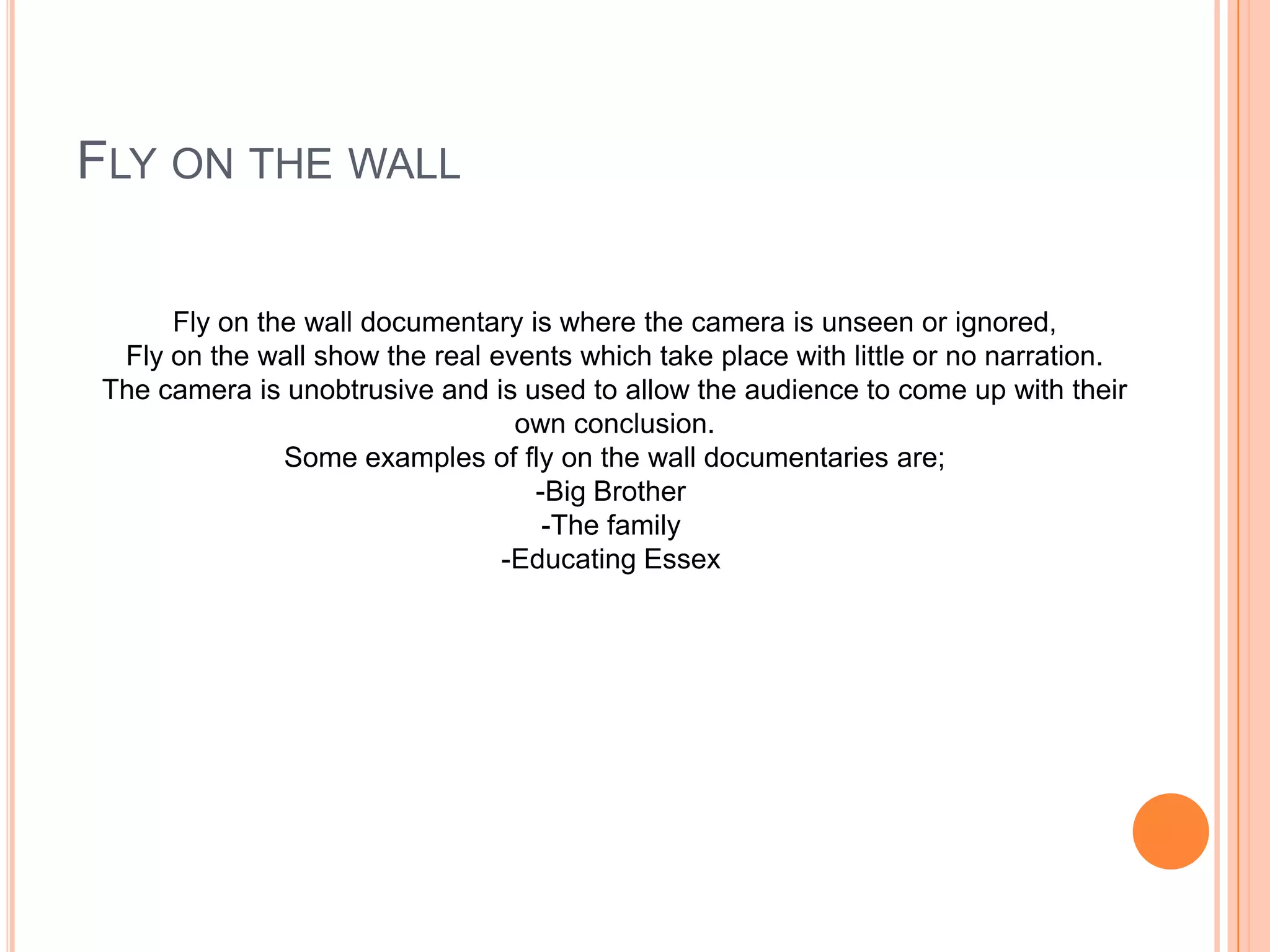 FLY ON THE WALL
Fly on the wall documentary is where the camera is unseen or ignored,
Fly on the wall show the real events which take place with little or no narration.
The camera is unobtrusive and is used to allow the audience to come up with their
own conclusion.
Some examples of fly on the wall documentaries are;
-Big Brother
-The family
-Educating Essex
 