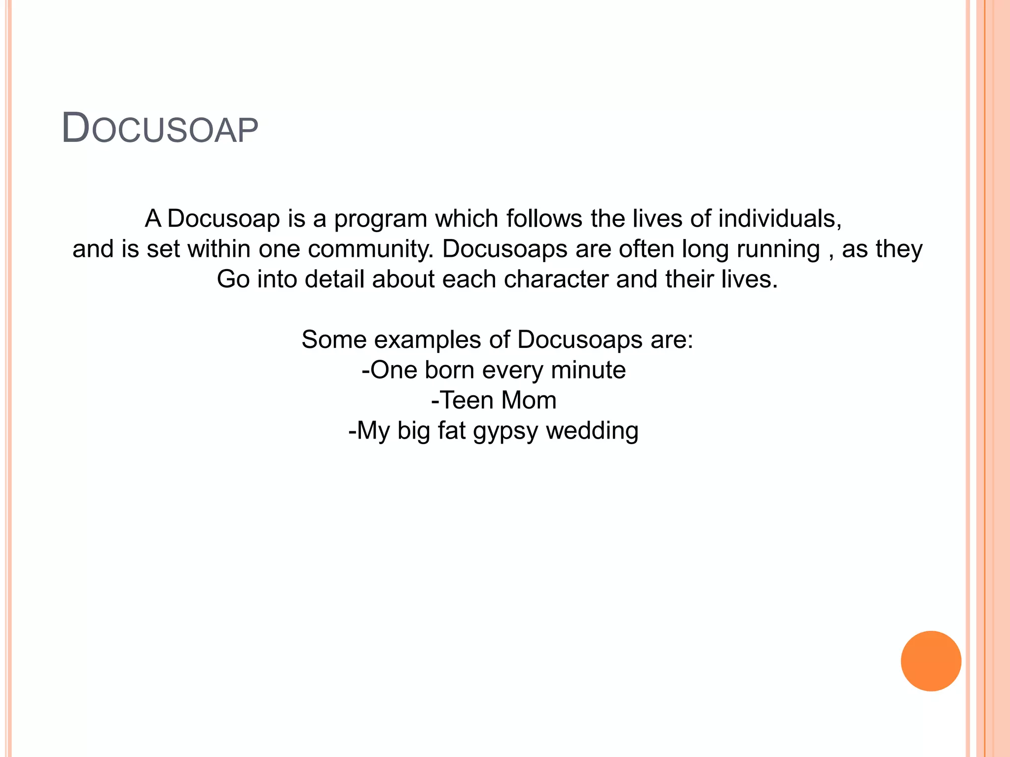 DOCUSOAP
A Docusoap is a program which follows the lives of individuals,
and is set within one community. Docusoaps are often long running , as they
Go into detail about each character and their lives.
Some examples of Docusoaps are:
-One born every minute
-Teen Mom
-My big fat gypsy wedding
 