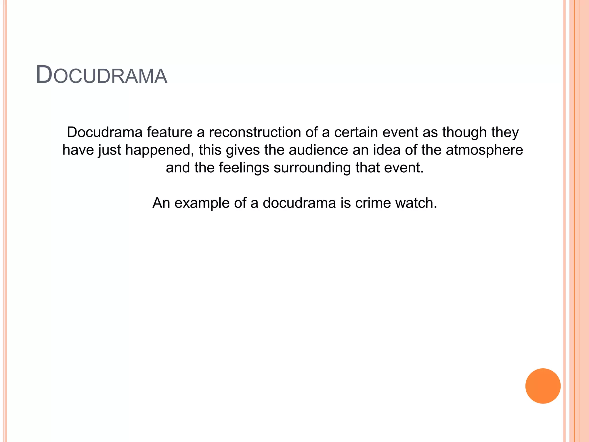 DOCUDRAMA
Docudrama feature a reconstruction of a certain event as though they
have just happened, this gives the audience an idea of the atmosphere
and the feelings surrounding that event.
An example of a docudrama is crime watch.
 