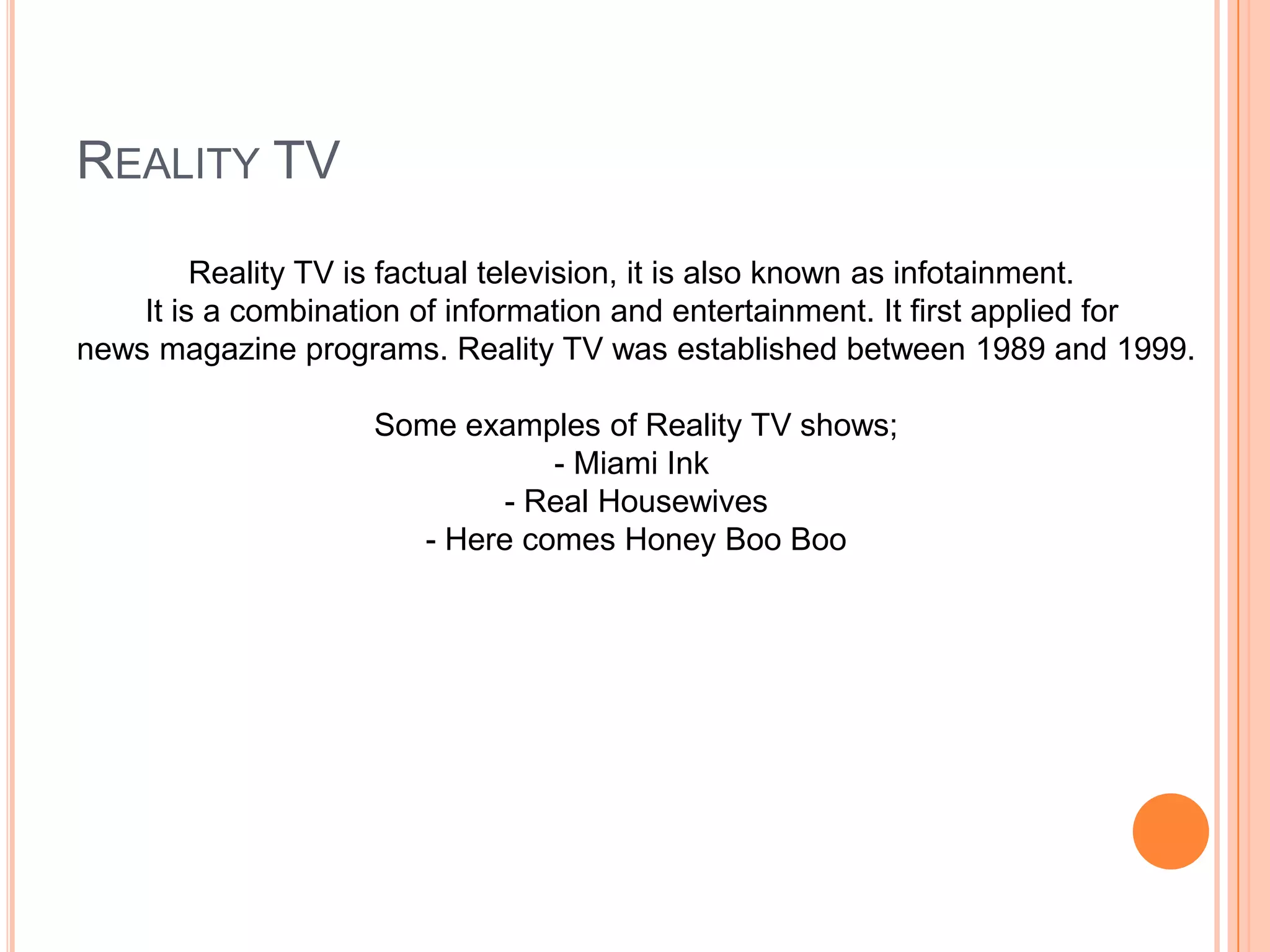 REALITY TV
Reality TV is factual television, it is also known as infotainment.
It is a combination of information and entertainment. It first applied for
news magazine programs. Reality TV was established between 1989 and 1999.
Some examples of Reality TV shows;
- Miami Ink
- Real Housewives
- Here comes Honey Boo Boo
 