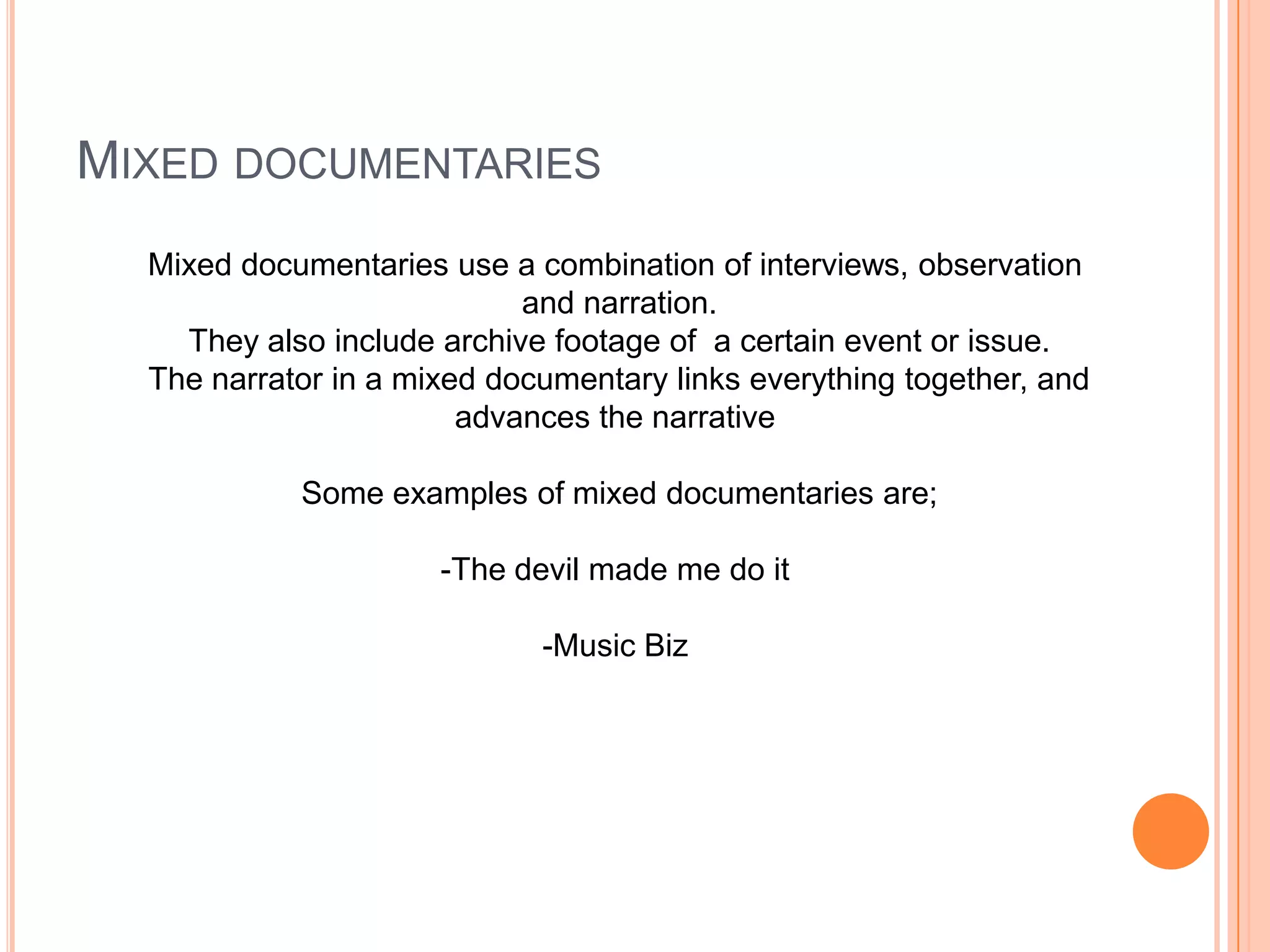 MIXED DOCUMENTARIES
Mixed documentaries use a combination of interviews, observation
and narration.
They also include archive footage of a certain event or issue.
The narrator in a mixed documentary links everything together, and
advances the narrative
Some examples of mixed documentaries are;
-The devil made me do it
-Music Biz
 