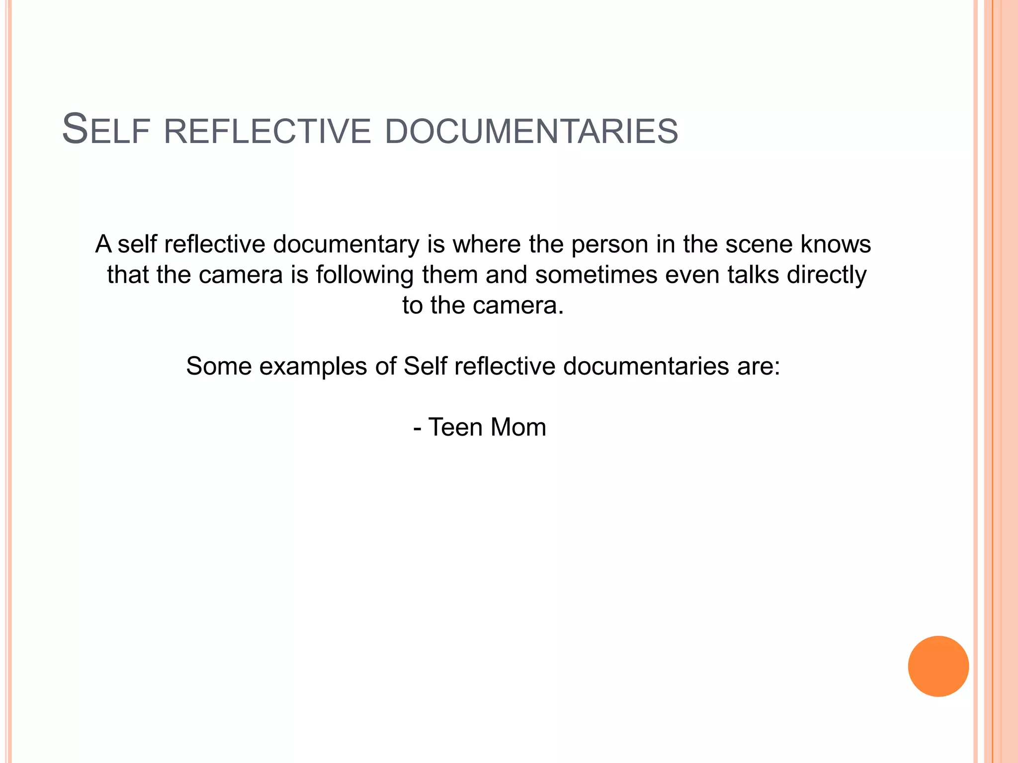 SELF REFLECTIVE DOCUMENTARIES
A self reflective documentary is where the person in the scene knows
that the camera is following them and sometimes even talks directly
to the camera.
Some examples of Self reflective documentaries are:
- Teen Mom
 