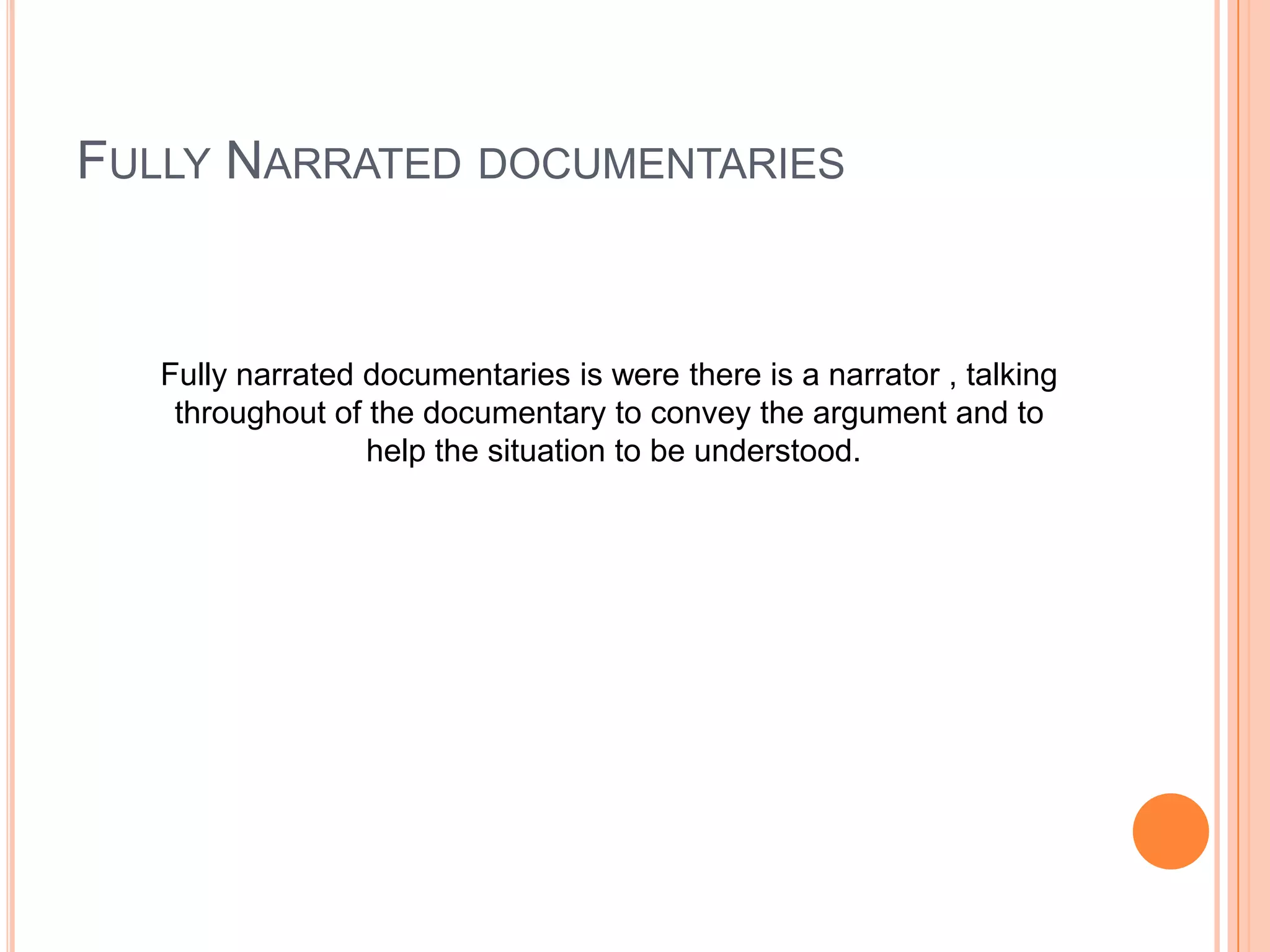 FULLY NARRATED DOCUMENTARIES
Fully narrated documentaries is were there is a narrator , talking
throughout of the documentary to convey the argument and to
help the situation to be understood.
 