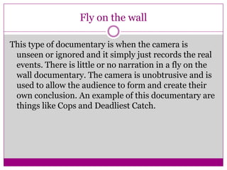Fly on the wall
This type of documentary is when the camera is
unseen or ignored and it simply just records the real
events. There is little or no narration in a fly on the
wall documentary. The camera is unobtrusive and is
used to allow the audience to form and create their
own conclusion. An example of this documentary are
things like Cops and Deadliest Catch.
 