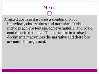 Mixed
A mixed documentary uses a combination of
interviews, observations and narration. It also
includes achieve footage/achieve material and could
contain actual footage. The narration in a mixed
documentary advances the narrative and therefore
advances the argument.
 
