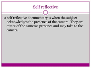 Self reflective
A self reflective documentary is when the subject
acknowledges the presence of the camera. They are
aware of the cameras presence and may take to the
camera.
 
