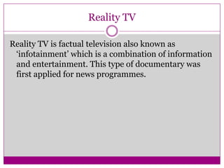 Reality TV
Reality TV is factual television also known as
‘infotainment’ which is a combination of information
and entertainment. This type of documentary was
first applied for news programmes.
 