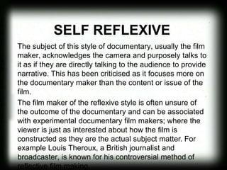 SELF REFLEXIVE
The subject of this style of documentary, usually the film
maker, acknowledges the camera and purposely talks to
it as if they are directly talking to the audience to provide
narrative. This has been criticised as it focuses more on
the documentary maker than the content or issue of the
film.
The film maker of the reflexive style is often unsure of
the outcome of the documentary and can be associated
with experimental documentary film makers; where the
viewer is just as interested about how the film is
constructed as they are the actual subject matter. For
example Louis Theroux, a British journalist and
broadcaster, is known for his controversial method of
reflective film making.
 