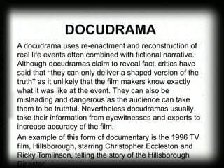 DOCUDRAMA
A docudrama uses re-enactment and reconstruction of
real life events often combined with fictional narrative.
Although docudramas claim to reveal fact, critics have
said that “they can only deliver a shaped version of the
truth” as it unlikely that the film makers know exactly
what it was like at the event. They can also be
misleading and dangerous as the audience can take
them to be truthful. Nevertheless docudramas usually
take their information from eyewitnesses and experts to
increase accuracy of the film,
An example of this form of documentary is the 1996 TV
film, Hillsborough, starring Christopher Eccleston and
Ricky Tomlinson, telling the story of the Hillsborough
Disaster.
 