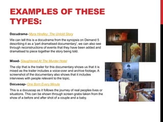 EXAMPLES OF THESE 
TYPES: 
Docudrama- Myra Hindley: The Untold Story 
We can tell this is a docudrama from the synopsis on Demand 5 
describing it as a 'part dramatised documentary', we can also see 
through reconstructions of events that they have been added and 
dramatised to piece together the story being told. 
Mixed- Slaughtered At The Murder Hotel 
The clip that is the trailer for this documentary shows us that it is 
mixed as the trailer includes a voice-over and archive footage. A 
screenshot of the documentary also shows that it includes 
interviews with people relevant to the topic. 
Docusoap- One Born Every Minute 
This is a docusoap as it follows the journey of real peoples lives or 
situations. This can be shown through screen grabs taken from the 
show of a before and after shot of a couple and a baby. 
 