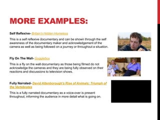 MORE EXAMPLES: 
Self Reflexive- Britain's Hidden Homeless 
This is a self reflexive documentary and can be shown through the self 
awareness of the documentary maker and acknowledgement of the 
camera as well as being followed on a journey or throughout a situation. 
Fly On The Wall- Gogglebox 
This is a fly on the wall documentary as those being filmed do not 
acknowledge the cameras and they are being fully observed on their 
reactions and discussions to television shows. 
Fully Narrated- David Attenborough's Rise of Animals: Triumph of 
the Vertebrates 
This is a fully narrated documentary as a voice-over is present 
throughout, informing the audience in more detail what is going on. 
