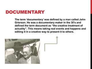 DOCUMENTARY 
The term ‘documentary’ was defined by a man called John 
Grierson. He was a documentary maker in the 30’s and 
defined the term document as “the creative treatment of 
actuality”. This means taking real events and happens and 
editing it in a creative way to present it to others. 
 