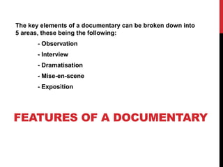 The key elements of a documentary can be broken down into 
5 areas, these being the following: 
- Observation 
- Interview 
- Dramatisation 
- Mise-en-scene 
- Exposition 
FEATURES OF A DOCUMENTARY 
 
