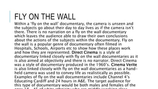 FLY ON THE WALL
Within a ‘fly on the wall’ documentary, the camera is unseen and
the subjects go about their day to day lives as if the camera isn’t
there. There is no narration on a fly on the wall documentary
which leaves the audience able to draw their own conclusions
about the actions of the subjects within the documentary. Fly on
the wall is a popular genre of documentary often filmed in
Hospitals, Schools, Airports etc to show how these places work
and how they are represented. Direct Cinema is a style of
documentary linked closely with fly on the wall documentaries as it
is also aimed at objectivity and there is no narrator. Direct Cinema
was a style of documentary produced in the 1960’s. Cinema Verite
is also linked closely with fly on the wall documentaries as a hand-
held camera was used to convey life as realistically as possible.
Examples of fly on the wall documentaries include Channel 4’s
Educating Cardiff and 24 hours in A&E. The target audience for
this type of documentary would be both males and females of the
 