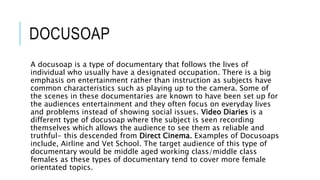 DOCUSOAP
A docusoap is a type of documentary that follows the lives of
individual who usually have a designated occupation. There is a big
emphasis on entertainment rather than instruction as subjects have
common characteristics such as playing up to the camera. Some of
the scenes in these documentaries are known to have been set up for
the audiences entertainment and they often focus on everyday lives
and problems instead of showing social issues. Video Diaries is a
different type of docusoap where the subject is seen recording
themselves which allows the audience to see them as reliable and
truthful- this descended from Direct Cinema. Examples of Docusoaps
include, Airline and Vet School. The target audience of this type of
documentary would be middle aged working class/middle class
females as these types of documentary tend to cover more female
orientated topics.
 