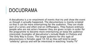DOCUDRAMA
A docudrama is a re-enactment of events that try and show the event
as though it actually happened. The documentary is mainly scripted
so that it can be more entertaining for the audience. They are made
part of a series and often end on cliffhangers. They feature ordinary
people who are not actors however they are given scripts in order for
the programme to become more entertaining an keep the audience
interested. Examples of docudrama’s include Made in Chelsea and
The Only Way Is Essex. The target audience for this type of
documentary is females aged 18-50 as they will tend to want
‘celebrity’ gossip and will be interested in watching ‘trashy TV’
 