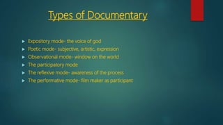 Types of Documentary
 Expository mode- the voice of god
 Poetic mode- subjective, artistic, expression
 Observational mode- window on the world
 The participatory mode
 The reflexive mode- awareness of the process
 The performative mode- film maker as participant
 